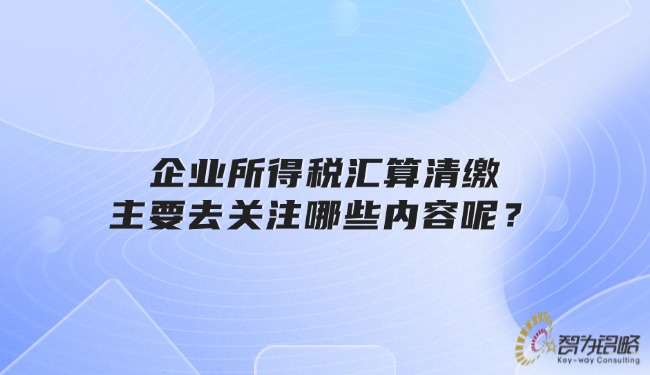 企业所得税汇算清缴主要去关注哪些内容呢？